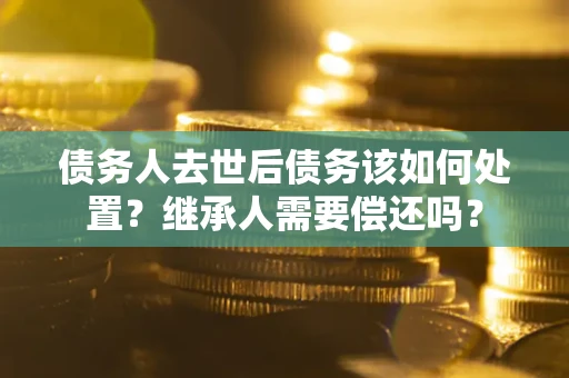 济南债务人去世后债务该如何处置？继承人需要偿还吗？