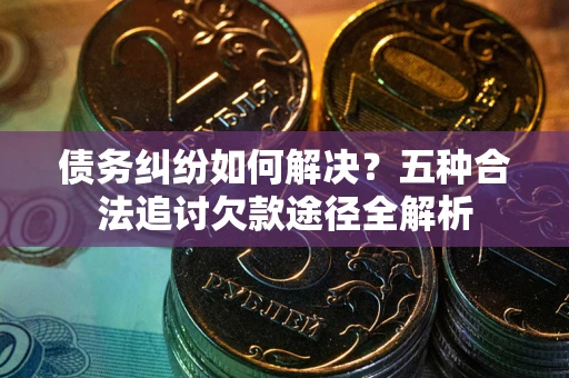 济南债务纠纷如何解决？五种合法追讨欠款途径全解析