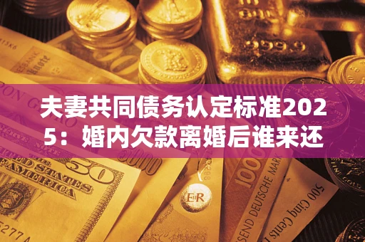 济南夫妻共同债务认定标准2025:婚内欠款离婚后谁来还? 济南夫妻共同债务认定标准2025:婚内欠款离婚后谁来还?