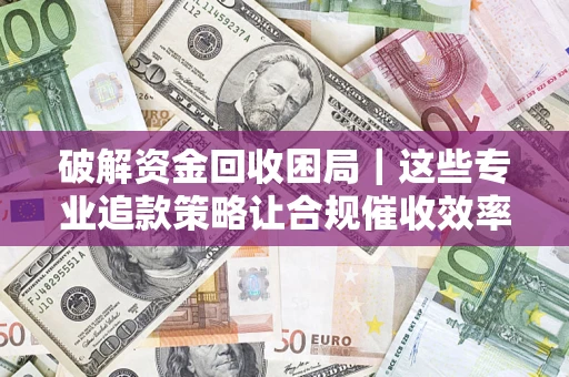 济南破解资金回收困局｜这些专业追款策略让合规催收效率翻倍