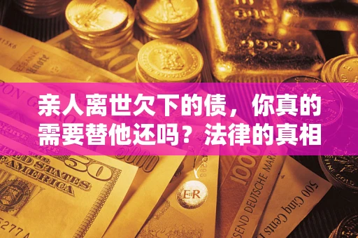 济南亲人离世欠下的债，你真的需要替他还吗？法律的真相或许与你想的不一样